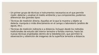 ◦ Un primer grupo de técnicas e instrumentos necesarios es el que permite
medir, detectar y analizar el medio ambiente y sus componentes, podemos
diferenciar dos grandes tipos:
◦ Técnicas de medición directa. Aquellas en la que la muestra u objeto se
detecta, manipula o mide directamente en el campo o laboratorio (análisis de
aguas, etc.).
◦ Técnicas de medición indirecta o a distancia. Incluyen desde los métodos
tradicionales de estudio del interior terrestre o fondos marinos, hasta las
nuevas técnicas englobadas dentro de la teledetección, que permiten la
observación y obtención de imágenes de la superficie terrestre a distancia.
 