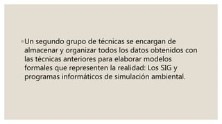 ◦Un segundo grupo de técnicas se encargan de
almacenar y organizar todos los datos obtenidos con
las técnicas anteriores para elaborar modelos
formales que representen la realidad: Los SIG y
programas informáticos de simulación ambiental.
 