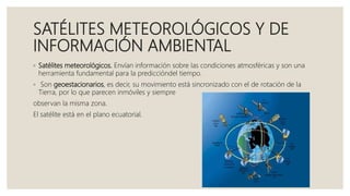 SATÉLITES METEOROLÓGICOS Y DE
INFORMACIÓN AMBIENTAL
◦ Satélites meteorológicos. Envían información sobre las condiciones atmosféricas y son una
herramienta fundamental para la prediccióndel tiempo.
◦ Son geoestacionarios, es decir, su movimiento está sincronizado con el de rotación de la
Tierra, por lo que parecen inmóviles y siempre
observan la misma zona.
El satélite está en el plano ecuatorial.
 