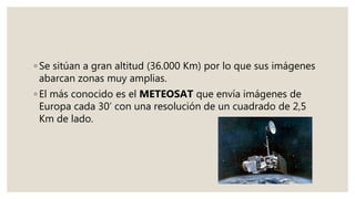 ◦ Se sitúan a gran altitud (36.000 Km) por lo que sus imágenes
abarcan zonas muy amplias.
◦ El más conocido es el METEOSAT que envía imágenes de
Europa cada 30’ con una resolución de un cuadrado de 2,5
Km de lado.
 