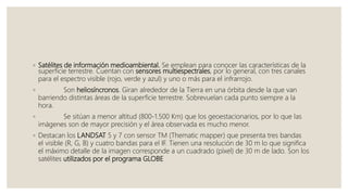 ◦ Satélites de información medioambiental. Se emplean para conocer las características de la
superficie terrestre. Cuentan con sensores multiespectrales, por lo general, con tres canales
para el espectro visible (rojo, verde y azul) y uno o más para el infrarrojo.
◦ Son heliosíncronos. Giran alrededor de la Tierra en una órbita desde la que van
barriendo distintas áreas de la superficie terrestre. Sobrevuelan cada punto siempre a la
hora.
◦ Se sitúan a menor altitud (800-1.500 Km) que los geoestacionarios, por lo que las
imágenes son de mayor precisión y el área observada es mucho menor.
◦ Destacan los LANDSAT 5 y 7 con sensor TM (Thematic mapper) que presenta tres bandas
el visible (R, G, B) y cuatro bandas para el IF. Tienen una resolución de 30 m lo que significa
el máximo detalle de la imagen corresponde a un cuadrado (píxel) de 30 m de lado. Son los
satélites utilizados por el programa GLOBE
 