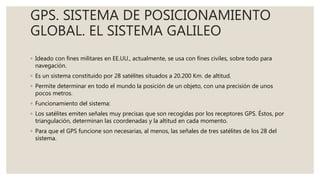 GPS. SISTEMA DE POSICIONAMIENTO
GLOBAL. EL SISTEMA GALILEO
◦ Ideado con fines militares en EE.UU., actualmente, se usa con fines civiles, sobre todo para
navegación.
◦ Es un sistema constituido por 28 satélites situados a 20.200 Km. de altitud.
◦ Permite determinar en todo el mundo la posición de un objeto, con una precisión de unos
pocos metros.
◦ Funcionamiento del sistema:
◦ Los satélites emiten señales muy precisas que son recogidas por los receptores GPS. Éstos, por
triangulación, determinan las coordenadas y la altitud en cada momento.
◦ Para que el GPS funcione son necesarias, al menos, las señales de tres satélites de los 28 del
sistema.
 