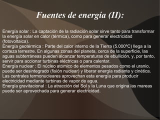 Fuentes de energía (II):
Energía solar : La captación de la radiación solar sirve tanto para transformar
la energía solar en calor (térmica), como para generar electricidad
(fotovoltaica).
Energía geotérmica : Parte del calor interno de la Tierra (5.000ºC) llega a la
corteza terrestre. En algunas zonas del planeta, cerca de la superficie, las
aguas subterráneas pueden alcanzar temperaturas de ebullición, y, por tanto,
servir para accionar turbinas eléctricas o para calentar.
Energía nuclear : El núcleo atómico de elementos pesados como el uranio,
puede ser desintegrado (fisión nuclear) y liberar energía radiante y cinética.
Las centrales termonucleares aprovechan esta energía para producir
electricidad mediante turbinas de vapor de agua.
Energía gravitacional : La atracción del Sol y la Luna que origina las mareas
puede ser aprovechada para generar electricidad.
 