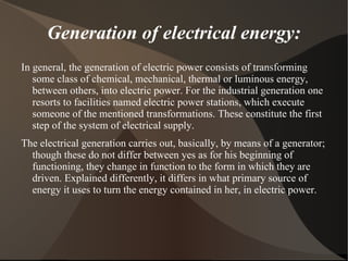 Generation of electrical energy:
In general, the generation of electric power consists of transforming
   some class of chemical, mechanical, thermal or luminous energy,
   between others, into electric power. For the industrial generation one
   resorts to facilities named electric power stations, which execute
   someone of the mentioned transformations. These constitute the first
   step of the system of electrical supply.
The electrical generation carries out, basically, by means of a generator;
  though these do not differ between yes as for his beginning of
  functioning, they change in function to the form in which they are
  driven. Explained differently, it differs in what primary source of
  energy it uses to turn the energy contained in her, in electric power.
 