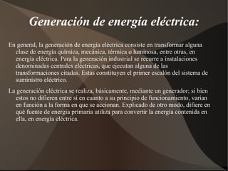 Generación de energía eléctrica:
En general, la generación de energía eléctrica consiste en transformar alguna
  clase de energía química, mecánica, térmica o luminosa, entre otras, en
  energía eléctrica. Para la generación industrial se recurre a instalaciones
  denominadas centrales eléctricas, que ejecutan alguna de las
  transformaciones citadas. Estas constituyen el primer escalón del sistema de
  suministro eléctrico.
La generación eléctrica se realiza, básicamente, mediante un generador; si bien
  estos no difieren entre sí en cuanto a su principio de funcionamiento, varían
  en función a la forma en que se accionan. Explicado de otro modo, difiere en
  qué fuente de energía primaria utiliza para convertir la energía contenida en
  ella, en energía eléctrica.
 