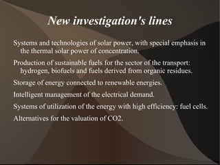 New investigation's lines
Systems and technologies of solar power, with special emphasis in
  the thermal solar power of concentration.
Production of sustainable fuels for the sector of the transport:
  hydrogen, biofuels and fuels derived from organic residues.
Storage of energy connected to renewable energies.
Intelligent management of the electrical demand.
Systems of utilization of the energy with high efficiency: fuel cells.
Alternatives for the valuation of CO2.
 