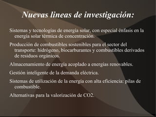 Nuevas lineas de investigación:
Sistemas y tecnologías de energía solar, con especial énfasis en la
  energía solar térmica de concentración.
Producción de combustibles sostenibles para el sector del
  transporte: hidrógeno, biocarburantes y combustibles derivados
  de residuos orgánicos.
Almacenamiento de energía acoplado a energías renovables.
Gestión inteligente de la demanda eléctrica.
Sistemas de utilización de la energía con alta eficiencia: pilas de
  combustible.
Alternativas para la valorización de CO2.
 
