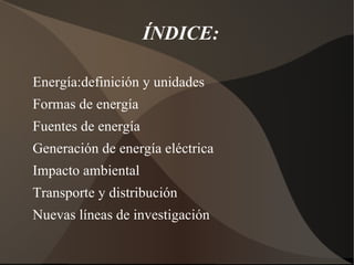 ÍNDICE:

Energía:definición y unidades
Formas de energía
Fuentes de energía
Generación de energía eléctrica
Impacto ambiental
Transporte y distribución
Nuevas líneas de investigación
 
