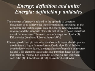Energy: definition and units/
      Energía: definición y unidades
The concept of energy is related to the aptitude to generate
  movement or to achieve the transformation of something. In the
  economic and technological area, the energy refers to a natural
  resource and the associate elements that allow to do an industrial
  use of the same one. The main units of energy are: Joules (J),
  Kilocalories (kcal) and kilowatt-hour (kWh)
El concepto de energía está relacionado con la capacidad de generar
   movimiento o lograr la transformación de algo. En el ámbito
   económico y tecnológico, la energía hace referencia a un recurso
   natural y los elementos asociados que permiten hacer un uso
   industrial del mismo. Las unidades de energía más utilizadas
   son: Julio (J) , kilocalorias (kcal), kilowatio/hora(kWh)
 