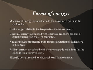 Forms of energy:
Mechanical Energy: associated with the movement (to raise the
 rucksack).
Heat energy: related to the temperature (to warm water).
Chemical energy: associated with chemical reactions (as that of
  combustion of the coal, for example).
Nuclear power: proceeding from the disintegration of radioactive
  substances.
Radiant energy: associated with electromagnetic radiations (as the
  light, the microwaves, etc.).
Electric power: related to electrical loads in movement.
 
