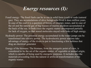 Energy resources (I):
Fossil energy: The fossil fuels can be in use in solid form (coal) or soda (natural
  gas). They are accumulations of alive beings who lived it does million years.
  In case of the coal it is a question of forests of swampy zones, and in case of
  the oil and the natural gas of big masses of marine plankton accumulated at
  the back of the sea. In both cases the organic matter decomposed partially
  for lack of oxygen, so that stored molecules stayed with links of high energy.
Hydraulic power: The potential energy accumulated in the water jumps can be
  transformed into electric power. The hydroelectric power stations take
  advantage of energy of the rivers to put in functioning a few turbines that
  drag an electrical generator
Energy of the biomass: The biomass, from the energetic point of view, is
  considered to be the set of the organic matter, of vegetable or animal origin,
  which is capable of being used by energetic purposes. It includes also the
  materials proceeding from the natural or artificial transformation of the
  organic matter..
 