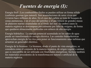Fuentes de energía (I):
Energía fósil : Los combustibles fósiles se pueden utilizar en forma sólida
(carbón)o gaseosa (gas natural). Son acumulaciones de seres vivos que
vivieron hace millones de años. En el caso del carbón se trata de bosques de
zonas pantanosas, y en el caso del petróleo y el gas natural de grandes masas
de plancton marino acumuladas en el fondo del mar. En ambos casos la
materia orgánica se descompuso parcialmente por falta de oxígeno, de forma
que quedaron almacenadas moléculas con enlaces de alta energía.
Energía hidráulica : La energía potencial acumulada en los saltos de agua
puede ser transformada en energía eléctrica. Las centrales hidroeléctricas
aprovechan energía de los ríos para poner en funcionamiento unas turbinas que
arrastran un generador eléctrico.
Energía de la biomasa : La biomasa, desde el punto de vista energético, se
considera como el conjunto de la materia orgánica, de origen vegetal o animal,
que es susceptible de ser utilizada con finalidades energéticas. Incluye también
los materiales procedentes de la transformación natural o artificial de la
materia orgánica.
 