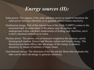 Energy sources (II):
Solar power: The capture of the solar radiation serves so much to transform the
  solar power into heat (thermal), as to generate (photovoltaic) electricity.
Geothermal energy: Part of the internal heat of the Earth (5.000ºC) comes to the
  terrestrial bark. In some zones of the planet, near the surface, the
  underground waters can reach temperatures of boiling, and, therefore, serve
  to drive electrical turbines or to warm.
Nuclear power: The atomic core of elements weighed as the uranium, can be
  disintegrated (nuclear fission) and liberate radiant and kinetic energy. The
  thermonuclear head offices take advantage of this energy to produce
  electricity by means of turbines of water steam.
Gravitational energy: The attraction of the Sol and the Moon that originates the
  tides can be taken advantage to generate electricity.
 
