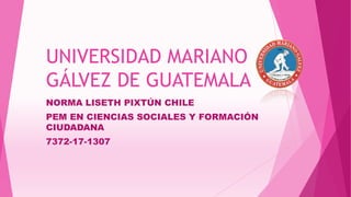 UNIVERSIDAD MARIANO
GÁLVEZ DE GUATEMALA
NORMA LISETH PIXTÚN CHILE
PEM EN CIENCIAS SOCIALES Y FORMACIÓN
CIUDADANA
7372-17-1307
 
