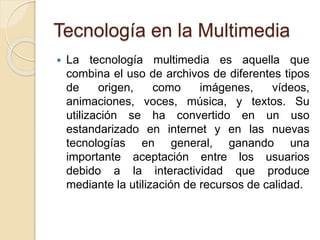 Tecnología en la Multimedia
 La tecnología multimedia es aquella que
combina el uso de archivos de diferentes tipos
de origen, como imágenes, vídeos,
animaciones, voces, música, y textos. Su
utilización se ha convertido en un uso
estandarizado en internet y en las nuevas
tecnologías en general, ganando una
importante aceptación entre los usuarios
debido a la interactividad que produce
mediante la utilización de recursos de calidad.
 