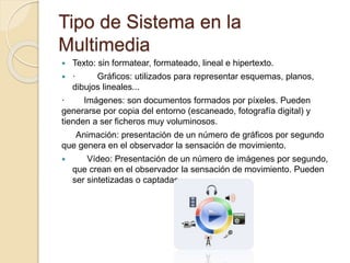 Tipo de Sistema en la
Multimedia
 Texto: sin formatear, formateado, lineal e hipertexto.
 · Gráficos: utilizados para representar esquemas, planos,
dibujos lineales...
· Imágenes: son documentos formados por píxeles. Pueden
generarse por copia del entorno (escaneado, fotografía digital) y
tienden a ser ficheros muy voluminosos.
Animación: presentación de un número de gráficos por segundo
que genera en el observador la sensación de movimiento.
 Vídeo: Presentación de un número de imágenes por segundo,
que crean en el observador la sensación de movimiento. Pueden
ser sintetizadas o captadas.
 