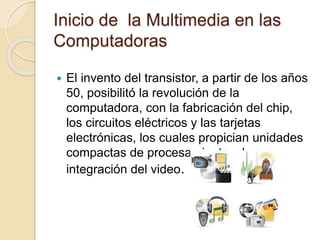 Inicio de la Multimedia en las
Computadoras
 El invento del transistor, a partir de los años
50, posibilitó la revolución de la
computadora, con la fabricación del chip,
los circuitos eléctricos y las tarjetas
electrónicas, los cuales propician unidades
compactas de procesamiento y la
integración del video.
 