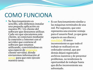 COMO FUNCIONA
 Su funcionamiento es               Es un funcionamiento similar a
  sencillo, sólo debemos instalar     las máquinas terminales de una
  una pequeña aplicación en
  nuestro PC: Un cliente del          red. Por supuesto, que esto
  software que deseamos utilizar.     representa una enorme ventaja
  Cada vez que ejecutemos este        para el usuario final, ya que gana
  cliente, se conectará mediante      espacio en sus discos y
  la conexión a Internet con el       movilidad. El único
  servidor que contiene el            inconveniente es que todo el
  software que estamos
  utilizando, convirtiéndose en       trabajo se realizará en un
  una especie de programa             ordenador central, que por
  cliente-servidor, donde             demás dejará registrados
  enviaremos información al           archivos nuestros y de presentar
  server para que este ejecute        problemas, no tendremos la
  nuestra tarea.
                                      oportunidad de trabajar hasta
                                      que dicho inconveniente sea
                                      solventado.
 
