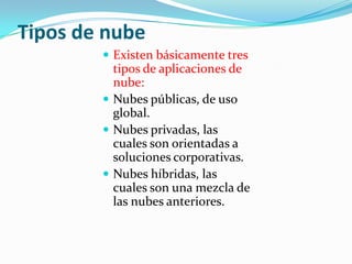 Tipos de nube
         Existen básicamente tres
          tipos de aplicaciones de
          nube:
         Nubes públicas, de uso
          global.
         Nubes privadas, las
          cuales son orientadas a
          soluciones corporativas.
         Nubes híbridas, las
          cuales son una mezcla de
          las nubes anteriores.
 