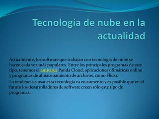 Actualmente, los software que trabajan con tecnología de nube se
hacen cada vez más populares. Entre los principales programas de este
tipo, tenemos el antivirus Panda Cloud, aplicaciones ofimáticas online
y programas de almacenamiento de archivos, como Flickr.
La tendencia a usar esta tecnología va en aumento y es posible que en el
futuro los desarrolladores de software creen sólo este tipo de
programas.
 
