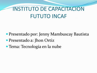 INSTITUTO DE CAPACITACION
          FUTUTO INCAF

 Presentado por: Jenny Mambuscay Bautista
 Presentado a: Jhon Ortiz
 Tema: Tecnología en la nube
 