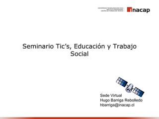 Seminario Tic’s, Educación y Trabajo Social Sede Virtual Hugo Barriga Rebolledo [email_address] 