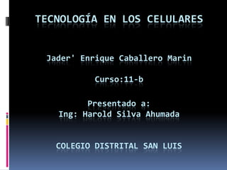 TECNOLOGÍA EN LOS CELULARES


 Jader' Enrique Caballero Marin

           Curso:11-b

         Presentado a:
   Ing: Harold Silva Ahumada


   COLEGIO DISTRITAL SAN LUIS
 