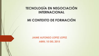 TECNOLOGÍA EN NEGOCIACIÓN
INTERNACIONAL
MI CONTEXTO DE FORMACIÓN
JAIME ALFONSO LOPEZ LOPEZ
ABRIL 10 DEL 2015
 
