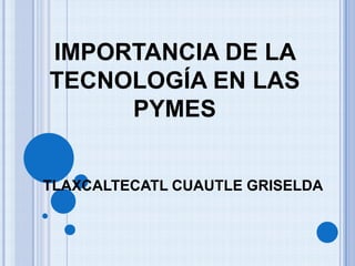 TLAXCALTECATL CUAUTLE GRISELDA
IMPORTANCIA DE LA
TECNOLOGÍA EN LAS
PYMES
 