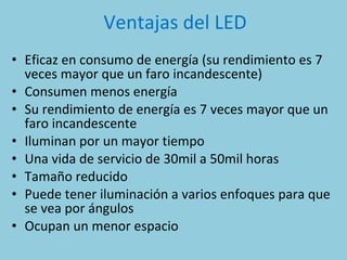 Ventajas del LED Eficaz en consumo de energía (su rendimiento es 7 veces mayor que un faro incandescente) Consumen menos energía Su rendimiento de energía es 7 veces mayor que un faro incandescente Iluminan por un mayor tiempo Una vida de servicio de 30mil a 50mil horas Tamaño reducido Puede tener iluminación a varios enfoques para que se vea por ángulos Ocupan un menor espacio 