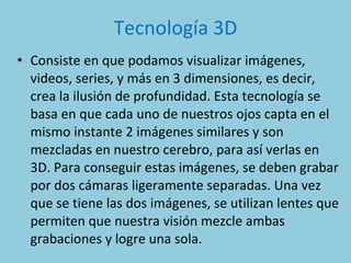 Tecnología 3D Consiste en que podamos visualizar imágenes, videos, series, y más en 3 dimensiones, es decir, crea la ilusión de profundidad. Esta tecnología se basa en que cada uno de nuestros ojos capta en el mismo instante 2 imágenes similares y son mezcladas en nuestro cerebro, para así verlas en 3D. Para conseguir estas imágenes, se deben grabar por dos cámaras ligeramente separadas. Una vez que se tiene las dos imágenes, se utilizan lentes que permiten que nuestra visión mezcle ambas grabaciones y logre una sola.  