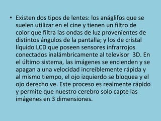 Existen dos tipos de lentes: los anáglifos que se suelen utilizar en el cine y tienen un filtro de color que filtra las ondas de luz provenientes de distintos ángulos de la pantalla; y los de cristal líquido LCD que poseen sensores infrarrojos conectados inalámbricamente al televisor  3D. En el último sistema, las imágenes se encienden y se apagan a una velocidad increíblemente rápida y al mismo tiempo, el ojo izquierdo se bloquea y el ojo derecho ve. Este proceso es realmente rápido y permite que nuestro cerebro solo capte las imágenes en 3 dimensiones. 