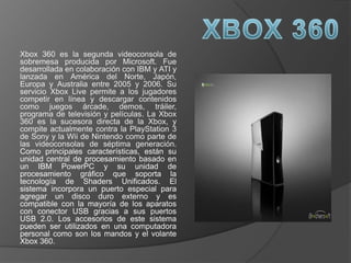 Xbox 360 es la segunda videoconsola de
sobremesa producida por Microsoft. Fue
desarrollada en colaboración con IBM y ATI y
lanzada en América del Norte, Japón,
Europa y Australia entre 2005 y 2006. Su
servicio Xbox Live permite a los jugadores
competir en línea y descargar contenidos
como juegos árcade, demos, tráiler,
programa de televisión y películas. La Xbox
360 es la sucesora directa de la Xbox, y
compite actualmente contra la PlayStation 3
de Sony y la Wii de Nintendo como parte de
las videoconsolas de séptima generación.
Como principales características, están su
unidad central de procesamiento basado en
un IBM PowerPC y su unidad de
procesamiento gráfico que soporta la
tecnología de Shaders Unificados. El
sistema incorpora un puerto especial para
agregar un disco duro externo y es
compatible con la mayoría de los aparatos
con conector USB gracias a sus puertos
USB 2.0. Los accesorios de este sistema
pueden ser utilizados en una computadora
personal como son los mandos y el volante
Xbox 360.
 