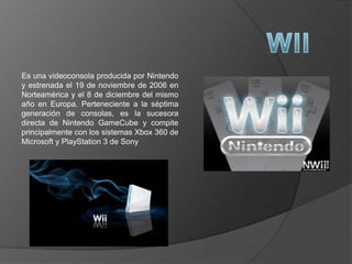 Es una videoconsola producida por Nintendo
y estrenada el 19 de noviembre de 2006 en
Norteamérica y el 8 de diciembre del mismo
año en Europa. Perteneciente a la séptima
generación de consolas, es la sucesora
directa de Nintendo GameCube y compite
principalmente con los sistemas Xbox 360 de
Microsoft y PlayStation 3 de Sony
 