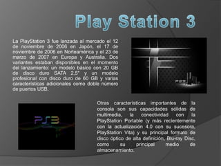 La PlayStation 3 fue lanzada al mercado el 12
de noviembre de 2006 en Japón, el 17 de
noviembre de 2006 en Norteamérica y el 23 de
marzo de 2007 en Europa y Australia. Dos
variantes estaban disponibles en el momento
del lanzamiento: un modelo básico con 20 GB
de disco duro SATA 2,5" y un modelo
profesional con disco duro de 60 GB y varias
características adicionales como doble número
de puertos USB.
Otras características importantes de la
consola son sus capacidades sólidas de
multimedia, la conectividad con la
PlayStation Portable (y más recientemente
con la actualización 4.0 con su sucesora,
PlayStation Vita) y su principal formato de
disco óptico de alta definición, Blu-ray Disc,
como su principal medio de
almacenamiento.
 