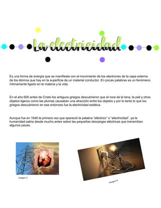 Es una forma de energía que se manifiesta con el movimiento de los electrones de la capa externa
de los átomos que hay en la superficie de un material conductor. En pocas palabras es un fenómeno
íntimamente ligado en la materia y la vida.
En el año 600 antes de Cristo los antiguos griegos descubrieron que el roce de la lana, la piel y otros
objetos ligeros como las plumas causaban una atracción entre los objetos y por lo tanto lo que los
griegos descubrieron en ese entonces fue la electricidad estática.
Aunque fue en 1646 la primera vez que apareció la palabra “eléctrico” o “electricidad”, ya la
humanidad sabía desde mucho antes sobre las pequeñas descargas eléctricas que transmitían
algunos peces.
Imagen 5
 