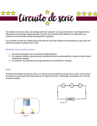 Se le llama circuito en serie a la configuración de conexión en la que los bornes o terminales de los
dispositivos se conectan sucesivamente. Es decir que el terminal de salida de un dispositivo se
conecta a la terminal de entrada del dispositivo siguiente.
Los circuitos en serie son útiles porque permiten la suma del voltaje en generadores ya que esto nos
permite acumular la potencia de la red.
Elementos de un circuito en serie:
1. Una fuente de poder que suministre energía eléctrica.
2. Un material metálico que permita la circulación de la corriente eléctrica, desde la fuente hasta
el elemento receptor.
3. Un receptor, que absorbe la energía eléctrica y la convierte en energía.
Datos:
También Se le llama circuito en serie a un tipo de circuito eléctrico provisto de un único camino para
la corriente y que finalmente debe alcanzar a todos los bornes o terminales conectados en la red de
manera sucesiva.
Imagen 10
Imagen 9
 