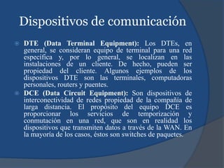 Dispositivos de comunicación
 DTE (Data Terminal Equipment): Los DTEs, en
general, se consideran equipo de terminal para una red
específica y, por lo general, se localizan en las
instalaciones de un cliente. De hecho, pueden ser
propiedad del cliente. Algunos ejemplos de los
dispositivos DTE son las terminales, computadoras
personales, routers y puentes.
 DCE (Data Circuit Equipment): Son dispositivos de
interconectividad de redes propiedad de la compañía de
larga distancia. El propósito del equipo DCE es
proporcionar los servicios de temporización y
conmutación en una red, que son en realidad los
dispositivos que transmiten datos a través de la WAN. En
la mayoría de los casos, éstos son switches de paquetes.
 