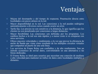 Ventajas
 Mejora del desempeño y del tiempo de respuesta. Penetración directa entre
localidades con pocos atrasos en la red.
 Mayor disponibilidad en la red. Las conexiones a la red pueden redirigirse
automáticamente a diversos cursos cuando ocurre un error.
 Tarifa fija. Los precios no son sensitivos a la distancia, lo que significa que los
clientes no son penalizados por conexiones a largas distancias.
 Mayor flexibilidad. Las conexiones son definidas por los programas. Los
cambios hechos a la red son más rápidos y a menor costo si se comparan con
otros servicios.
 Ofrece mayores velocidades y rendimiento, a la vez que provee la eficiencia de
ancho de banda que viene como resultado de los múltiples circuitos virtuales
que comparten un puerto de una sola línea.
 Los servicios de Frame Relay son confiables y de alto rendimiento. Son un
método económico de enviar datos, convirtiéndolo en una alternativa a las
líneas dedicadas.
 El Frame Relay es ideal para usuarios que necesitan una conexión de mediana
o alta velocidad para mantener un tráfico de datos entre localidades múltiples y
distantes.
 