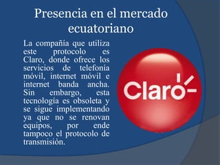 Presencia en el mercado
ecuatoriano
La compañía que utiliza
este protocolo es
Claro, donde ofrece los
servicios de telefonía
móvil, internet móvil e
internet banda ancha.
Sin embargo, esta
tecnología es obsoleta y
se sigue implementando
ya que no se renovan
equipos, por ende
tampoco el protocolo de
transmisión.
 
