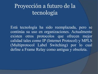 Proyección a futuro de la
tecnología
Está tecnología ha sido reemplazada, pero se
continúa su uso en organizaciones. Actualmente
existen otros protocolos que ofrecen mejor
calidad tales como IP (Internet Protocol) y MPLS
(Multiprotocol Label Switching) por lo cual
define a Frame Relay como antigua y obsoleta.
 