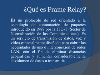 ¿Qué es Frame Relay?
Es un protocolo de red orientado a la
tecnología de conmutación de paquetes
introducido en 1988 por la ITU-T (Sector de
Normalización de las Comunicaciones). Es
un servicio de transmisión de datos, voz y
vídeo especialmente diseñado para cubrir las
necesidades de uso e interconexión de redes
LAN, con el fin de eliminar distancias
geográficas y aumentar considerablemente
el volumen de datos a transmitir.
 