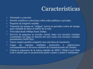 Características
 Orientado a conexión.
 Permite establecer conexiones sobre redes públicas o privadas.
 Paquetes de longitud variable.
 Transmite las tramas en “ráfagas” (envía en períodos cortos de tiempo
gran cantidad de datos al tráfico de la red).
 Velocidad desde 64kbps hasta 2mbps.
 Servicio de paquetes en circuito virtual, tanto con circuitos virtuales
conmutados (se paga en función del uso) como con circuitos virtuales
permanentes (tarifa fija).
 Varios canales pueden compartir una sola línea de trasmisión.
 Capaz de soportar múltiples protocolos y aplicaciones
correspondientes a diversos entornos de comunicaciones de clientes.
 Utiliza la estructura de la trama estándar de HDLC (High-Level Data
Link Control) que es un protocolo punto a punto y punto a multipunto.
 