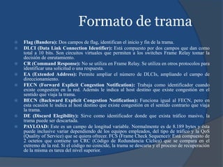Formato de trama
 Flag (Bandera): Dos campos de flag, identifican el inicio y fin de la trama.
 DLCI (Data Link Connection Identifier): Está compuesto por dos campos que dan como
total a 10 bits. Son circuitos virtuales que permiten a los switches Frame Relay tomar la
decisión de enrutamiento.
 CR (Command Response): No se utiliza en Frame Relay. Se utiliza en otros protocolos para
identificar una solicitud o una respuesta.
 EA (Extended Address): Permite ampliar el número de DLCIs, ampliando el campo de
direccionamiento.
 FECN (Forward Explicit Congestion Notification): Trabaja como identificador cuando
existe congestión en la red. Además le indica al host destino que existe congestión en el
sentido que viaja la trama.
 BECN (Backward Explicit Congestion Notification): Funciona igual al FECN, pero en
esta ocasión le indica al host destino que existe congestión en el sentido contrario que viaja
la trama.
 DE (Discard Elegibility): Sirve como identificador donde que exista tráfico masivo, la
trama puede ser descartada.
 PAYLOAD: Este es un campo de longitud variable. Normalmente es de 8.189 bytes y ésta
puede inclusive variar dependiendo de los equipos empleados, del tipo de tráfico y la QoS
(Quality of Service) que se quiera ofrecer. FCS (Frame Check Sequence): Está compuesto de
2 octetos que contiene un CRC (Código de Redundancia Cíclica) que se compara en el
extremo de la red. Si el código no coincide, la trama se descarta y el proceso de recuperación
de la misma es tarea del nivel superior.
 