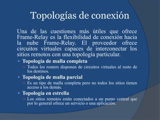 Topologías de conexión
Una de las cuestiones más útiles que ofrece
Frame-Relay es la flexibilidad de conexión hacia
la nube Frame-Relay. El proveedor ofrece
circuitos virtuales capaces de interconectar los
sitios remotos con una topología particular.
 Topología de malla completa
 Todos los routers disponen de circuitos virtuales al resto de
los destinos.
 Topología de malla parcial
 Es un tipo de malla completa pero no todos los sitios tienen
acceso a los demás.
 Topología en estrella
 Los sitios remotos están conectados a un punto central que
por lo general ofrece un servicio o una aplicación.
 