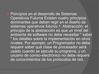    Principios en el desarrollo de Sistemas
    Operativos Futuros Existen cuatro principios
    dominantes que deben regir en el diseño de
    sistemas operativos futuros.1. Abstracción: el
    principio de la abstracción es que un nivel del
    ambiente de software no debe necesitar " saber
    " los detalles sobre la implementación en otros
    niveles. Por ejemplo, un Programador no debe
    requerir saber qué clase de procesador será
    usado cuando se ejecute su programa, y un
    usuario de correo-electrónico no debe requerir
    de conocimientos de los protocolos de red.
 