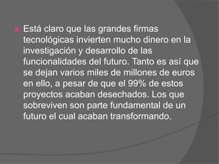    Está claro que las grandes firmas
    tecnológicas invierten mucho dinero en la
    investigación y desarrollo de las
    funcionalidades del futuro. Tanto es así que
    se dejan varios miles de millones de euros
    en ello, a pesar de que el 99% de estos
    proyectos acaban desechados. Los que
    sobreviven son parte fundamental de un
    futuro el cual acaban transformando.
 