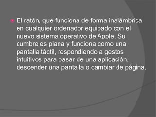    El ratón, que funciona de forma inalámbrica
    en cualquier ordenador equipado con el
    nuevo sistema operativo de Apple, Su
    cumbre es plana y funciona como una
    pantalla táctil, respondiendo a gestos
    intuitivos para pasar de una aplicación,
    descender una pantalla o cambiar de página.
 
