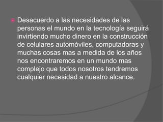    Desacuerdo a las necesidades de las
    personas el mundo en la tecnología seguirá
    invirtiendo mucho dinero en la construcción
    de celulares automóviles, computadoras y
    muchas cosas mas a medida de los años
    nos encontraremos en un mundo mas
    complejo que todos nosotros tendremos
    cualquier necesidad a nuestro alcance.
 