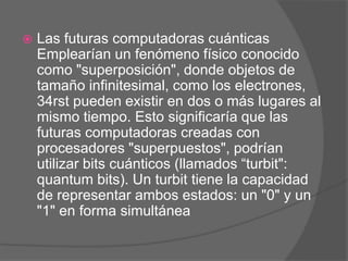    Las futuras computadoras cuánticas
    Emplearían un fenómeno físico conocido
    como "superposición", donde objetos de
    tamaño infinitesimal, como los electrones,
    34rst pueden existir en dos o más lugares al
    mismo tiempo. Esto significaría que las
    futuras computadoras creadas con
    procesadores "superpuestos", podrían
    utilizar bits cuánticos (llamados “turbit":
    quantum bits). Un turbit tiene la capacidad
    de representar ambos estados: un "0" y un
    "1" en forma simultánea
 
